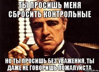 ты просишь меня сбросить контрольные но ты просишь без уважения, ты даже не говоришь пожалуйста