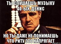 ты слушаешь музыку 40-ых, денис но ты даже не понимаешь что риту это напрягает