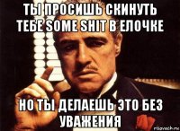 ты просишь скинуть тебе some shit в елочке но ты делаешь это без уважения