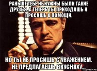 раньше тебе не нужны были такие друзья. а теперь ты приходишь и просишь о помощи. но ты не просишь с уважением. не предлагаешь вкусняху...