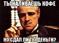 ты наливаешь кофе но сдал ли ты деньги?