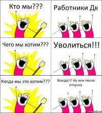 Кто мы??? Работники Дк Чего мы хотим??? Уволиться!!! Когда мы это хотим??? Всегда!!! Ну или после отпуска.