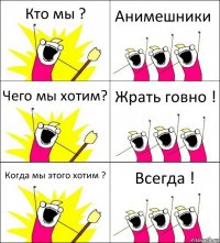 Кто мы ? Анимешники Чего мы хотим? Жрать говно ! Когда мы этого хотим ? Всегда !