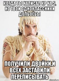 когда ты написал кр на 5, но твои одноклассники долбоёбы получили двойки,и всех заставили переписывать