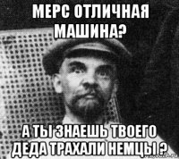 мерс отличная машина? а ты знаешь твоего деда трахали немцы ?