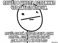 пошёл в школу, вспомнил что забыл ключи. пошёл домой. открыл двери. один вопрос... если я забыл ключи дома..то как я их открыл?