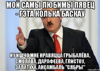 мой самы любимы пявец - гэта колька баскау ну ишчо мне нравяцца грыбалёва, смолава, дарафеева, глистоу, залатуха, ансамбаль "сябры"