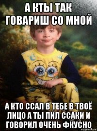 а кты так говариш со мной а кто ссал в тебе в твоё лицо а ты пил ссаки и говорил очень фкусно