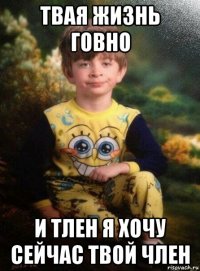 твая жизнь говно и тлен я хочу сейчас твой член