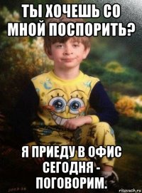 ты хочешь со мной поспорить? я приеду в офис сегодня - поговорим.