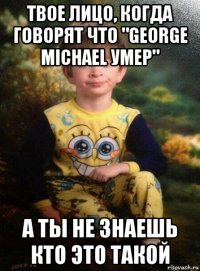 твое лицо, когда говорят что "george michael умер" а ты не знаешь кто это такой