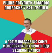 рішив погуляти з малою попросив у баті грошей а потім нагадав шо сам у мене позичав ну нічого піду з едіком їбатися