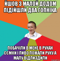 йшов з малой додом підійшли два гопніка побачіли в мене в руках сємки і пиво пожали руку а малу відпиздили