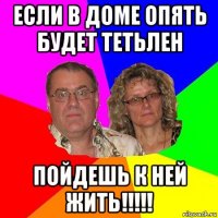 если в доме опять будет тетьлен пойдешь к ней жить!!!!!