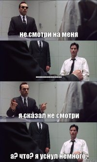 не смотри на меня .................... я сказал не смотри а? что? я уснул немного.