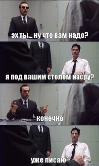 эх ты... ну что вам надо? я под вашим столом насру? конечно уже писаю*