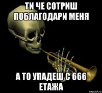 ти че сотриш поблагодари меня а то упадеш с 666 етажа