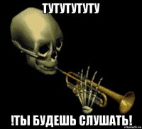 тутутутуту !ты будешь слушать!