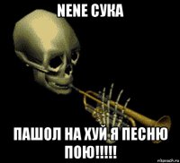 nene сука пашол на хуй я песню пою!!!!!