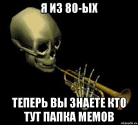 я из 80-ых теперь вы знаете кто тут папка мемов