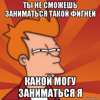 ты не сможешь заниматься такой фигней какой могу заниматься я