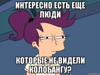 интересно есть еще люди которые не видели колобангу?