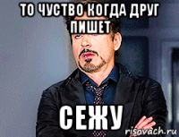 то чуство когда друг пишет сежу