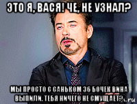 это я, вася! че, не узнал? мы просто с саньком 36 бочек вина выпили. тебя ничего не смущает?