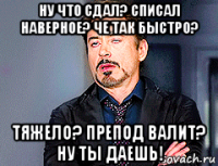 ну что сдал? списал наверное? че так быстро? тяжело? препод валит? ну ты даешь!