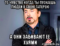 то чувство когда ты пускаешь людей в свою галерею а они забивают ее хуями