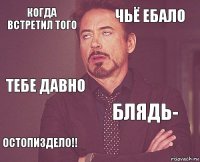 когда встретил того чьё ебало тебе давно остопиздело!! блядь-     