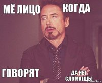 Мё лицо Когда  Говорят    Да нет сломаешь!  