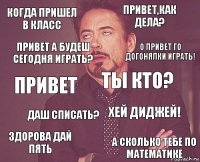 КОГДА ПРИШЕЛ В КЛАСС ПРИВЕТ,КАК ДЕЛА? привет здорова дай пять Хей диджей! ТЫ КТО? ДАШ СПИСАТЬ? А СКОЛЬКО ТЕБЕ ПО МАТЕМАТИКЕ Привет а будеш сегодня играть? О привет го догонялки играть!