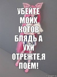 убейте моих котов блядь а ухи отрежте,я поем!