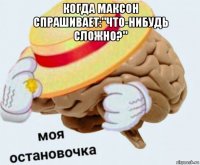 когда максон спрашивает:"что-нибудь сложно?" 