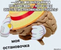 — дайте мне валерьянки и презервативы. — кого это ты захотел так спокойненько трахнуть? 