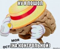 ну я пошол (на контрольной)