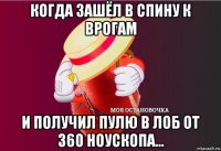 когда зашёл в спину к врогам и получил пулю в лоб от 360 ноускопа...