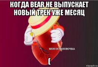 когда bear не выпускает новый трек уже месяц (