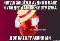 когда зашёл в аудио к ване и увидел там вижу эту сука долбаеб траханный