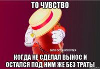 то чувство когда не сделал вынос и остался под ним же без траты