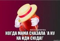  когда мама сказала *а ну ка иди сюда!*