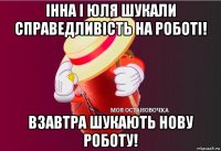 інна і юля шукали справедливість на роботі! взавтра шукають нову роботу!