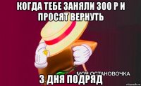 когда тебе заняли 300 р и просят вернуть 3 дня подряд