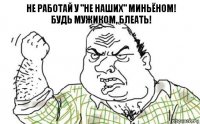 Не работай у "не наших" миньёном!
Будь мужиком, БЛЕАТЬ!