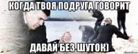 когда твоя подруга говорит давай без шуток)