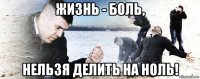 жизнь - боль, нельзя делить на ноль!