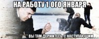 на работу 1-ого января *** **** *** *** **** вы там держитесь, с наступающим