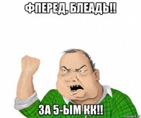 фперед, блеадь!! за 5-ым кк!!