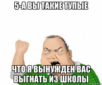 5-а вы такие тупые что я вынужден вас выгнать из школы